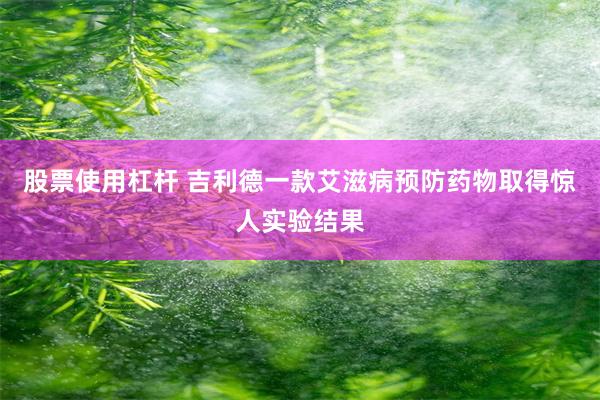 股票使用杠杆 吉利德一款艾滋病预防药物取得惊人实验结果