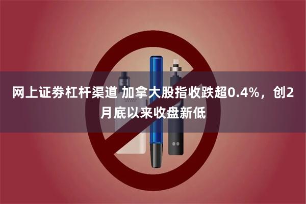 网上证劵杠杆渠道 加拿大股指收跌超0.4%，创2月底以来收盘新低