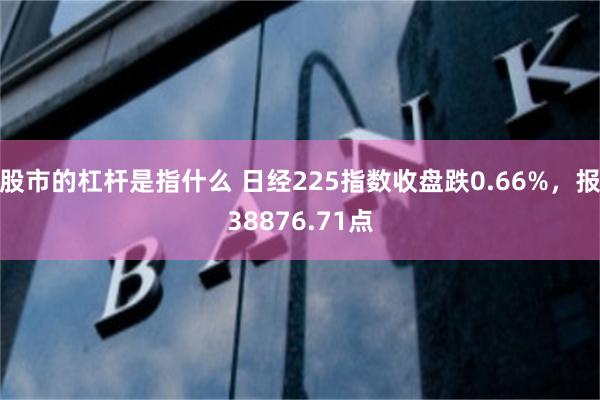 股市的杠杆是指什么 日经225指数收盘跌0.66%，报38876.71点