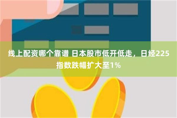 线上配资哪个靠谱 日本股市低开低走，日经225指数跌幅扩大至1%