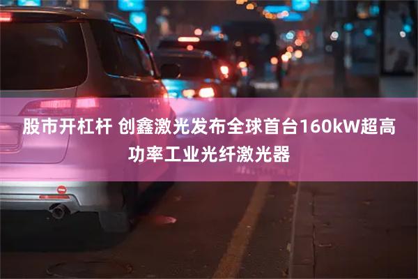 股市开杠杆 创鑫激光发布全球首台160kW超高功率工业光纤激光器