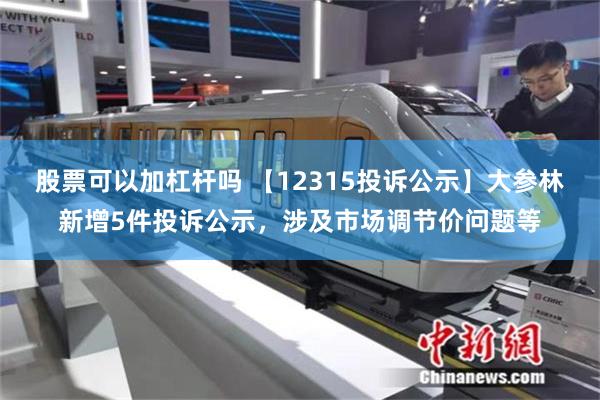 股票可以加杠杆吗 【12315投诉公示】大参林新增5件投诉公示，涉及市场调节价问题等