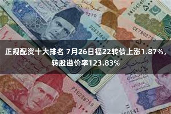 正规配资十大排名 7月26日福22转债上涨1.87%，转股溢价率123.83%