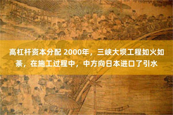 高杠杆资本分配 2000年，三峡大坝工程如火如荼，在施工过程中，中方向日本进口了引水