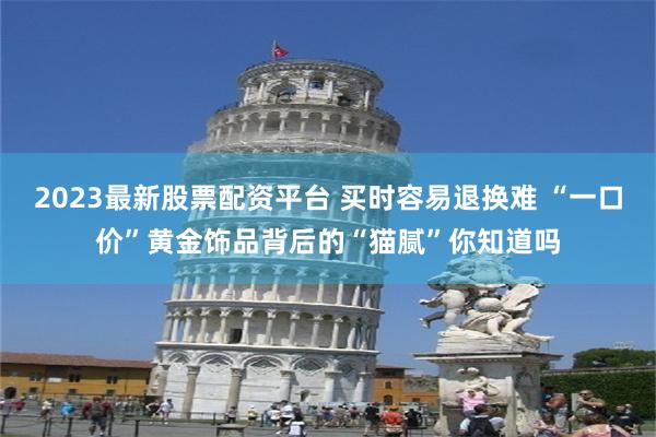 2023最新股票配资平台 买时容易退换难 “一口价”黄金饰品背后的“猫腻”你知道吗