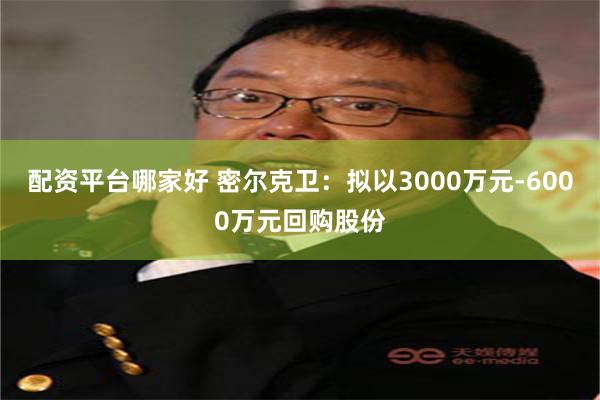 配资平台哪家好 密尔克卫：拟以3000万元-6000万元回购股份