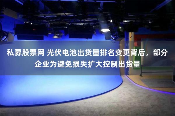 私募股票网 光伏电池出货量排名变更背后，部分企业为避免损失扩大控制出货量