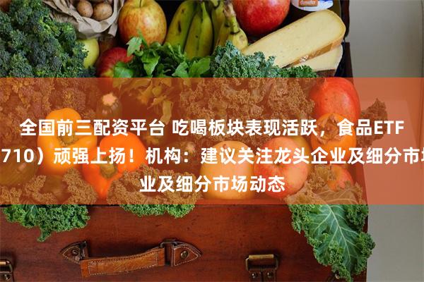 全国前三配资平台 吃喝板块表现活跃，食品ETF（515710）顽强上扬！机构：建议关注龙头企业及细分市场动态