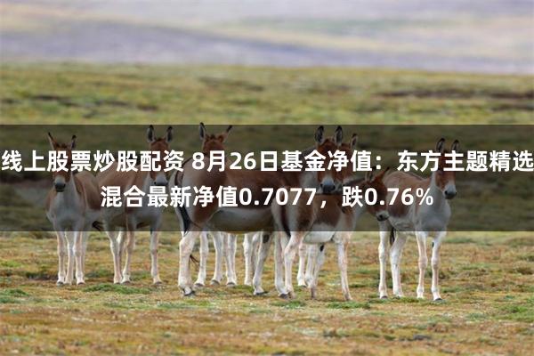 线上股票炒股配资 8月26日基金净值：东方主题精选混合最新净值0.7077，跌0.76%