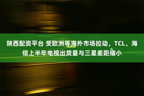 陕西配资平台 受欧洲等海外市场拉动，TCL、海信上半年电视出货量与三星差距缩小