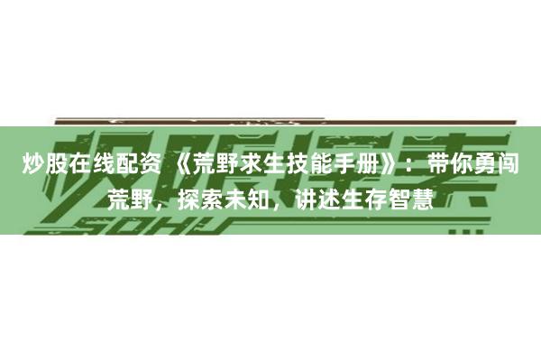 炒股在线配资 《荒野求生技能手册》：带你勇闯荒野，探索未知，讲述生存智慧