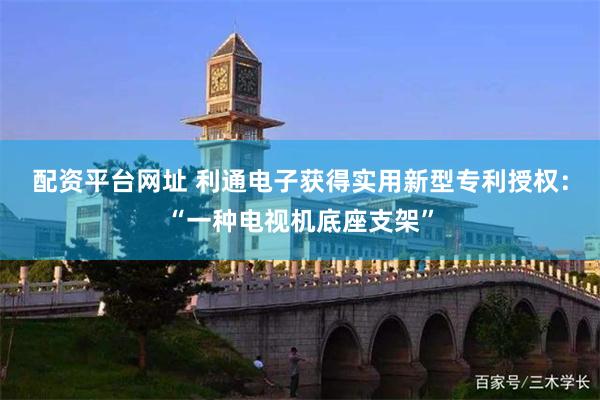 配资平台网址 利通电子获得实用新型专利授权：“一种电视机底座支架”