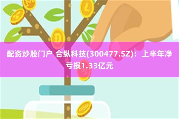 配资炒股门户 合纵科技(300477.SZ)：上半年净亏损1.33亿元