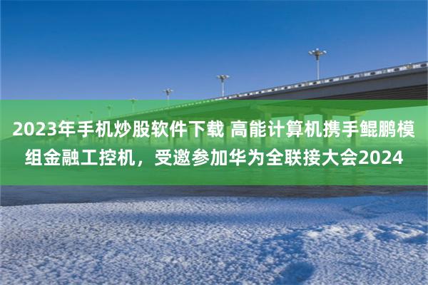 2023年手机炒股软件下载 高能计算机携手鲲鹏模组金融工控机，受邀参加华为全联接大会2024