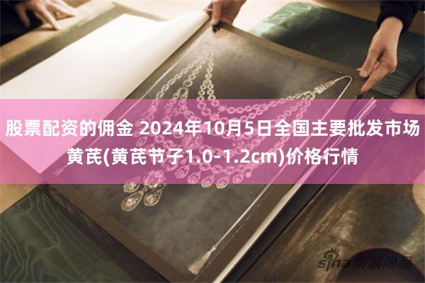 股票配资的佣金 2024年10月5日全国主要批发市场黄芪(黄芪节子1.0-1.2cm)价格行情