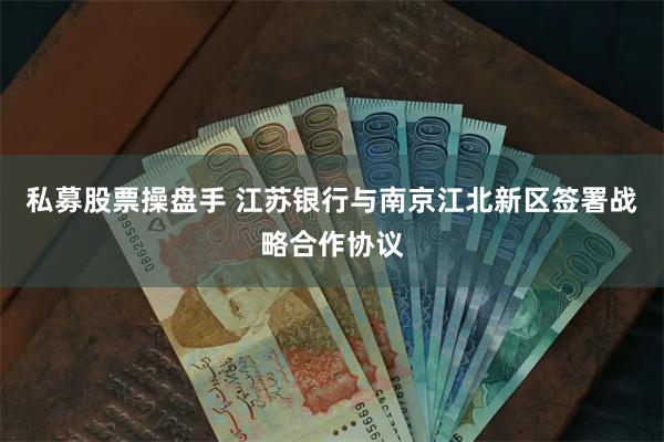 私募股票操盘手 江苏银行与南京江北新区签署战略合作协议