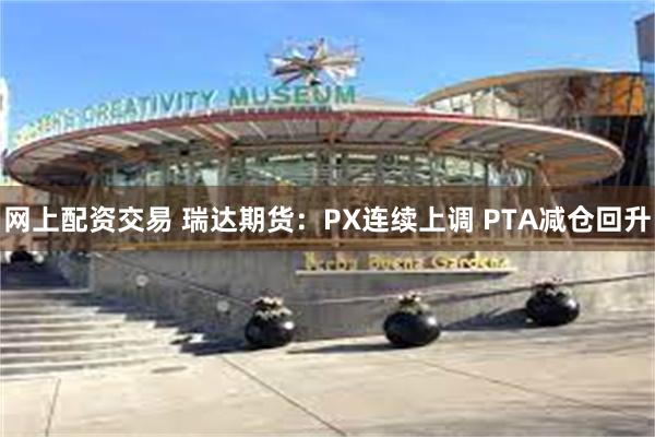 网上配资交易 瑞达期货：PX连续上调 PTA减仓回升