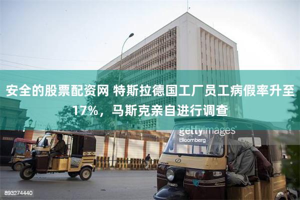 安全的股票配资网 特斯拉德国工厂员工病假率升至17%，马斯克亲自进行调查