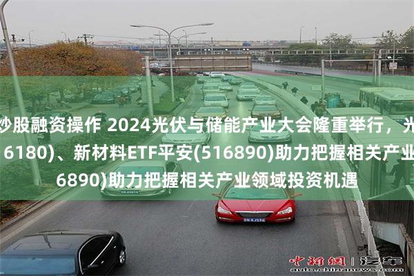 炒股融资操作 2024光伏与储能产业大会隆重举行，光伏ETF平安(516180)、新材料ETF平安(516890)助力把握相关产业领域投资机遇