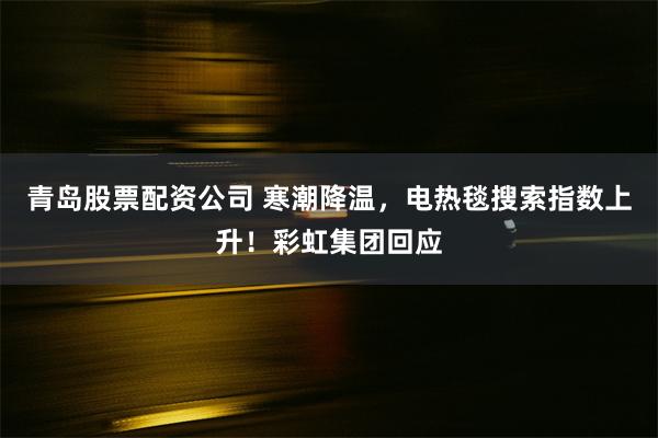 青岛股票配资公司 寒潮降温，电热毯搜索指数上升！彩虹集团回应