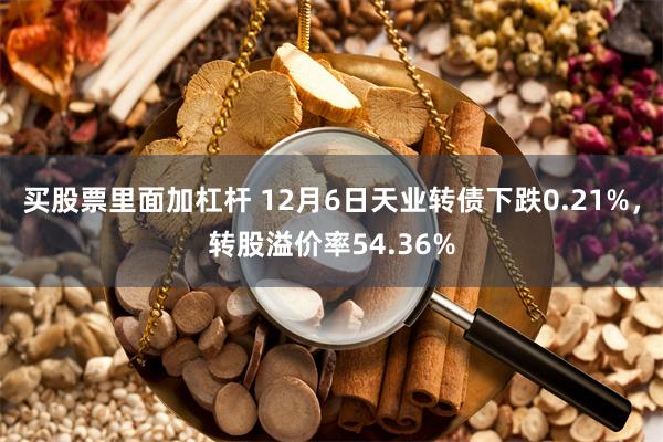 买股票里面加杠杆 12月6日天业转债下跌0.21%，转股溢价率54.36%