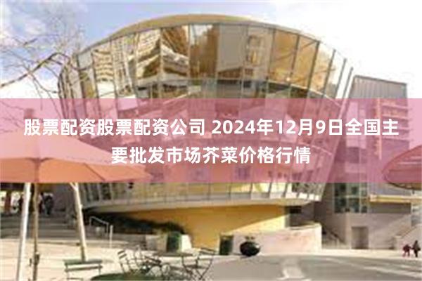 股票配资股票配资公司 2024年12月9日全国主要批发市场芥菜价格行情