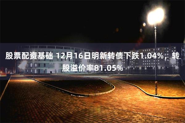 股票配资基础 12月16日明新转债下跌1.04%，转股溢价率81.05%