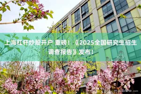 上海杠杆炒股开户 重磅！《2025全国研究生招生调查报告》发布！