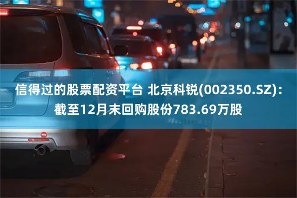 信得过的股票配资平台 北京科锐(002350.SZ)：截至12月末回购股份783.69万股