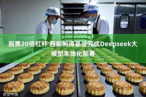 股票20倍杠杆 西部利得基金完成Deepseek大模型本地化部署