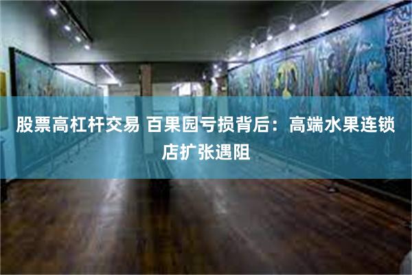 股票高杠杆交易 百果园亏损背后：高端水果连锁店扩张遇阻