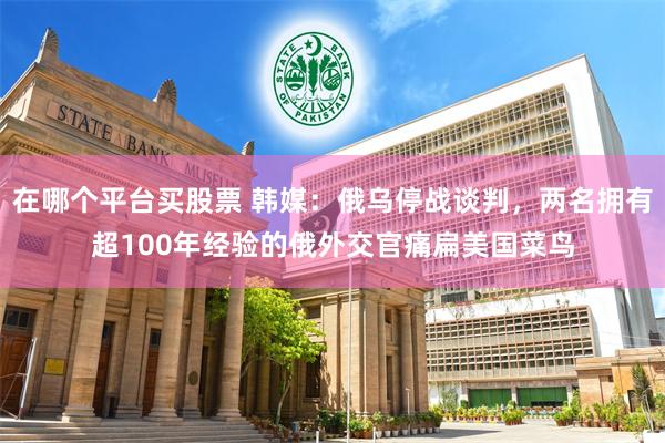 在哪个平台买股票 韩媒：俄乌停战谈判，两名拥有超100年经验的俄外交官痛扁美国菜鸟