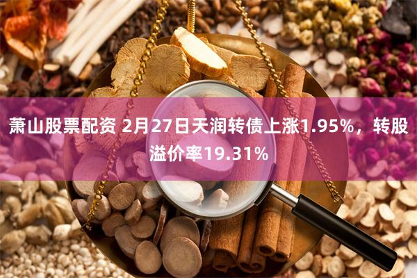 萧山股票配资 2月27日天润转债上涨1.95%，转股溢价率19.31%