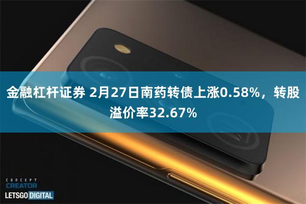 金融杠杆证券 2月27日南药转债上涨0.58%，转股溢价率32.67%