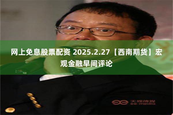 网上免息股票配资 2025.2.27【西南期货】宏观金融早间评论