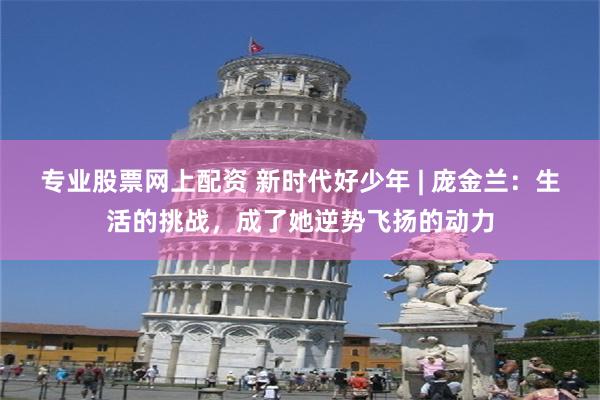 专业股票网上配资 新时代好少年 | 庞金兰：生活的挑战，成了她逆势飞扬的动力