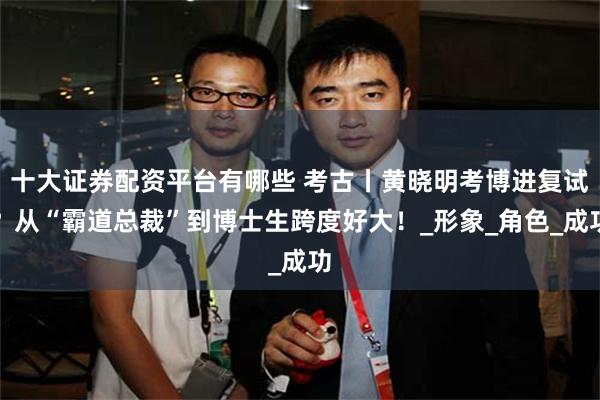 十大证券配资平台有哪些 考古丨黄晓明考博进复试？从“霸道总裁”到博士生跨度好大！_形象_角色_成功