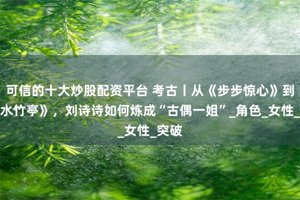 可信的十大炒股配资平台 考古丨从《步步惊心》到《淮水竹亭》，刘诗诗如何炼成“古偶一姐”_角色_女性_突破