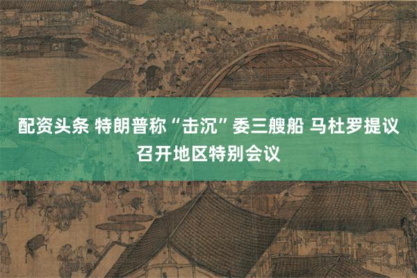 配资头条 特朗普称“击沉”委三艘船 马杜罗提议召开地区特别会议